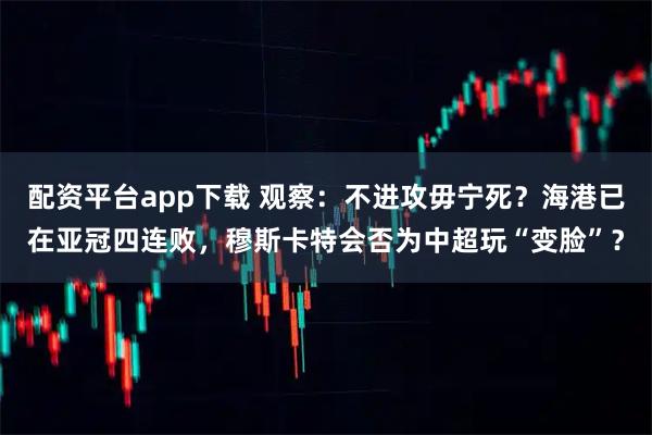 配资平台app下载 观察：不进攻毋宁死？海港已在亚冠四连败，穆斯卡特会否为中超玩“变脸”？