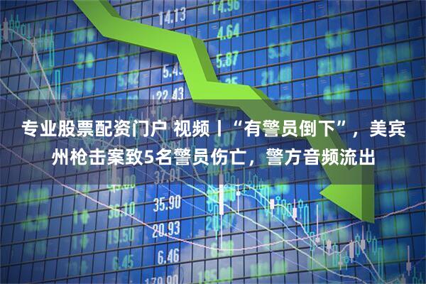 专业股票配资门户 视频丨“有警员倒下”，美宾州枪击案致5名警员伤亡，警方音频流出