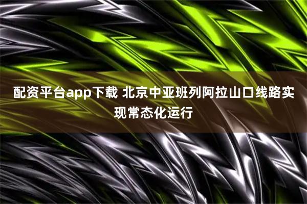 配资平台app下载 北京中亚班列阿拉山口线路实现常态化运行