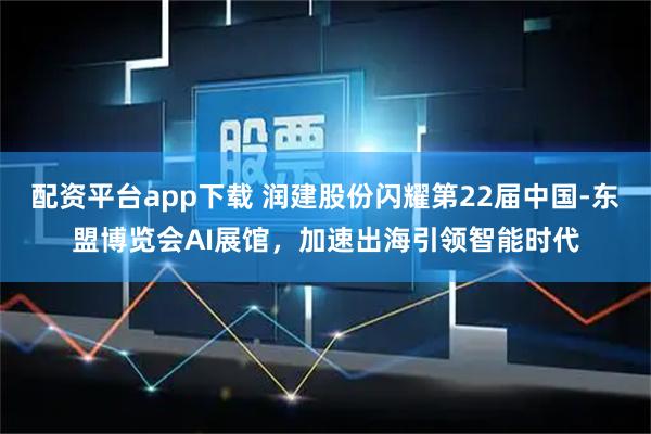 配资平台app下载 润建股份闪耀第22届中国-东盟博览会AI展馆，加速出海引领智能时代