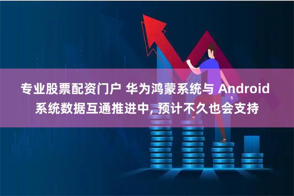 专业股票配资门户 华为鸿蒙系统与 Android 系统数据互通推进中, 预计不久也会支持