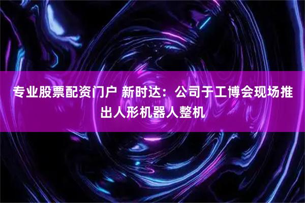 专业股票配资门户 新时达：公司于工博会现场推出人形机器人整机