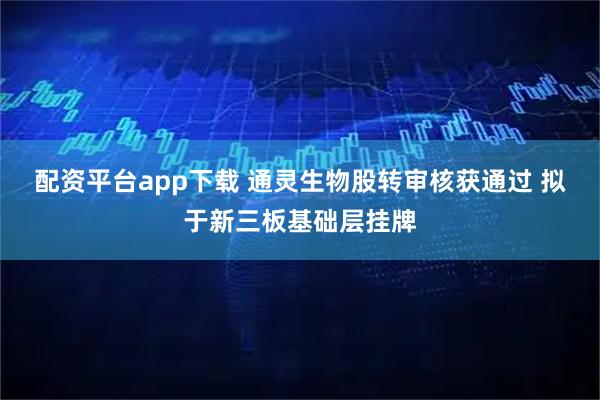 配资平台app下载 通灵生物股转审核获通过 拟于新三板基础层挂牌