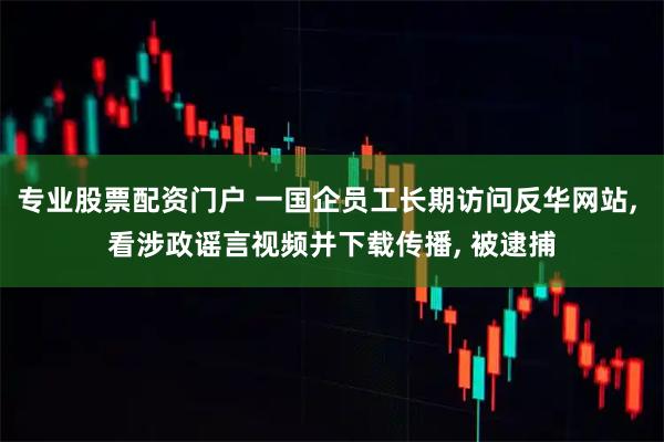 专业股票配资门户 一国企员工长期访问反华网站, 看涉政谣言视频并下载传播, 被逮捕