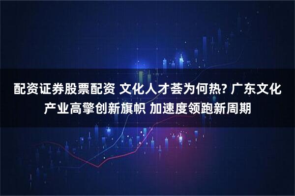 配资证券股票配资 文化人才荟为何热? 广东文化产业高擎创新旗帜 加速度领跑新周期