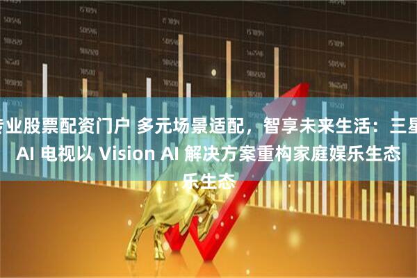 专业股票配资门户 多元场景适配,智享未来生活:三星 AI 电视以 Vision AI 解决方案重构家庭娱乐生态