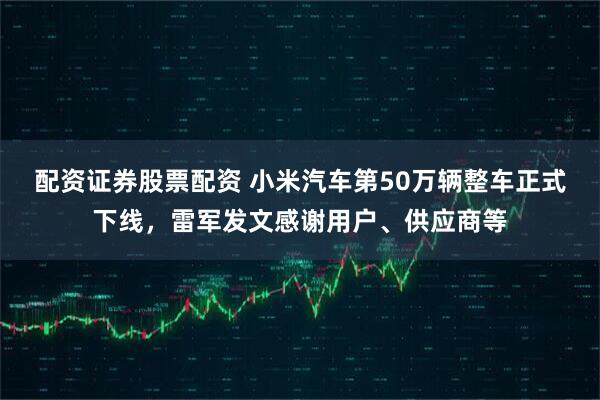 配资证券股票配资 小米汽车第50万辆整车正式下线，雷军发文感谢用户、供应商等