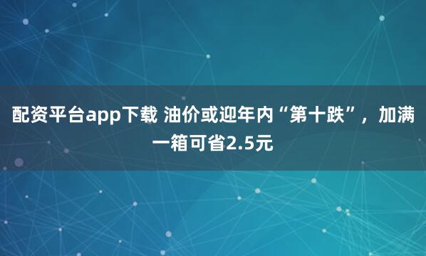 配资平台app下载 油价或迎年内“第十跌”，加满一箱可省2.5元