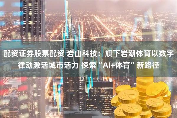 配资证券股票配资 岩山科技：旗下岩潮体育以数字律动激活城市活力 探索“AI+体育”新路径