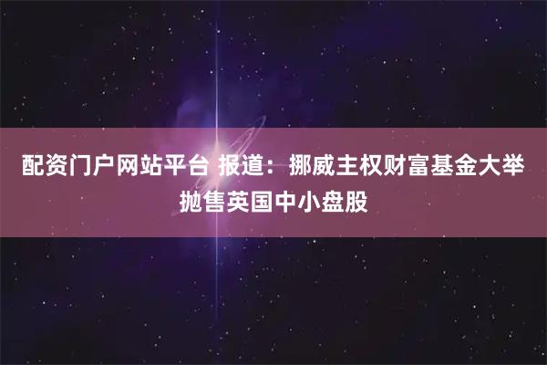 配资门户网站平台 报道:挪威主权财富基金大举抛售英国中小盘股