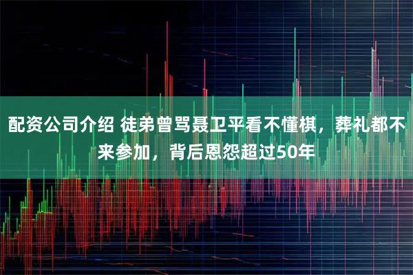 配资公司介绍 徒弟曾骂聂卫平看不懂棋，葬礼都不来参加，背后恩怨超过50年