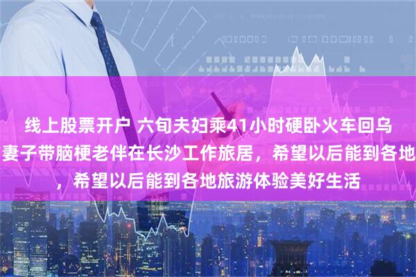 线上股票开户 六旬夫妇乘41小时硬卧火车回乌鲁木齐过年，此前妻子带脑梗老伴在长沙工作旅居，希望以后能到各地旅游体验美好生活