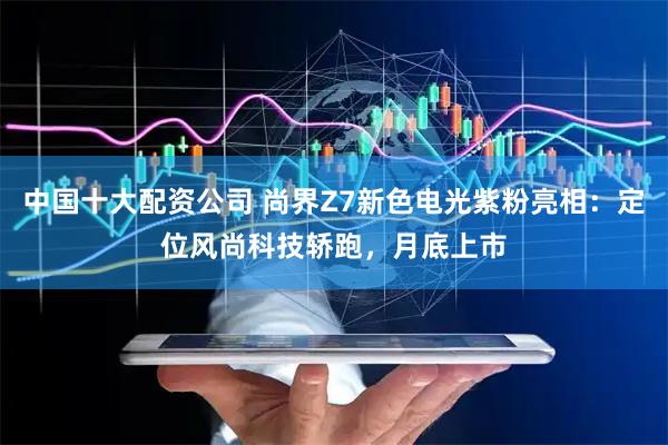 中国十大配资公司 尚界Z7新色电光紫粉亮相：定位风尚科技轿跑，月底上市