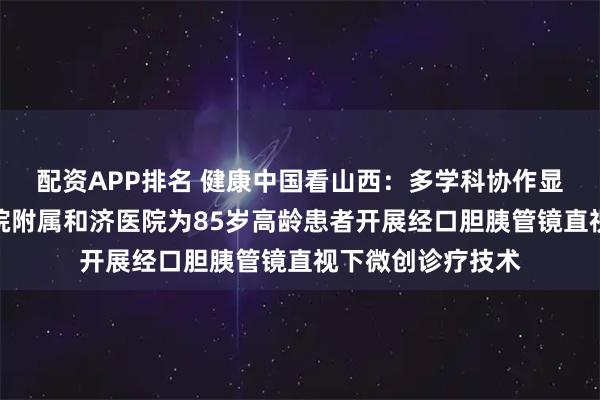 配资APP排名 健康中国看山西：多学科协作显优势！长治医学院附属和济医院为85岁高龄患者开展经口胆胰管镜直视下微创诊疗技术