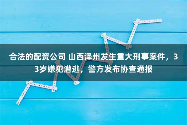 合法的配资公司 山西泽州发生重大刑事案件，33岁嫌犯潜逃，警方发布协查通报