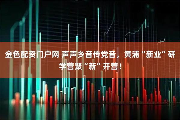 金色配资门户网 声声乡音传党音，黄浦“新业”研学营聚“新”开营！