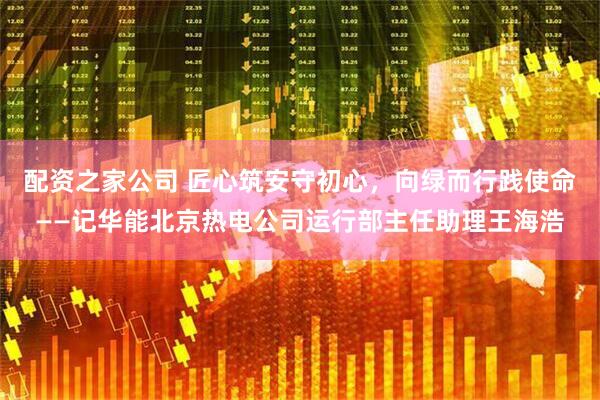 配资之家公司 匠心筑安守初心，向绿而行践使命——记华能北京热电公司运行部主任助理王海浩