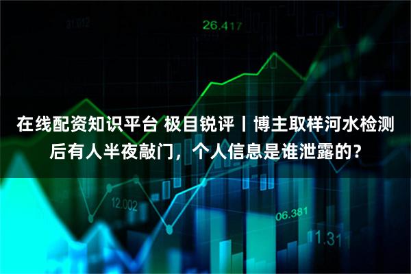 在线配资知识平台 极目锐评丨博主取样河水检测后有人半夜敲门，个人信息是谁泄露的？