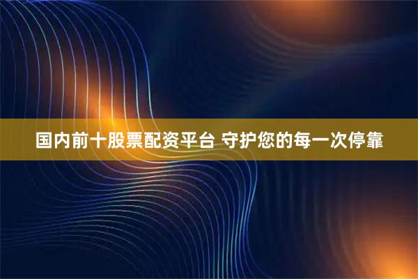 国内前十股票配资平台 守护您的每一次停靠
