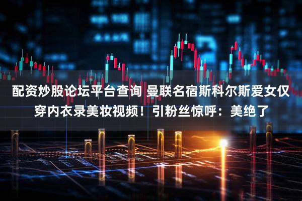 配资炒股论坛平台查询 曼联名宿斯科尔斯爱女仅穿内衣录美妆视频！引粉丝惊呼：美绝了
