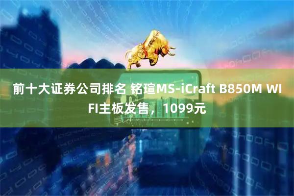 前十大证券公司排名 铭瑄MS-iCraft B850M WIFI主板发售，1099元