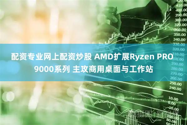 配资专业网上配资炒股 AMD扩展Ryzen PRO 9000系列 主攻商用桌面与工作站