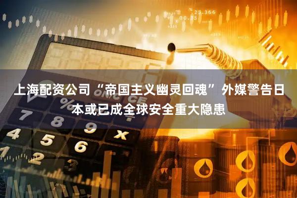 上海配资公司 “帝国主义幽灵回魂” 外媒警告日本或已成全球安全重大隐患